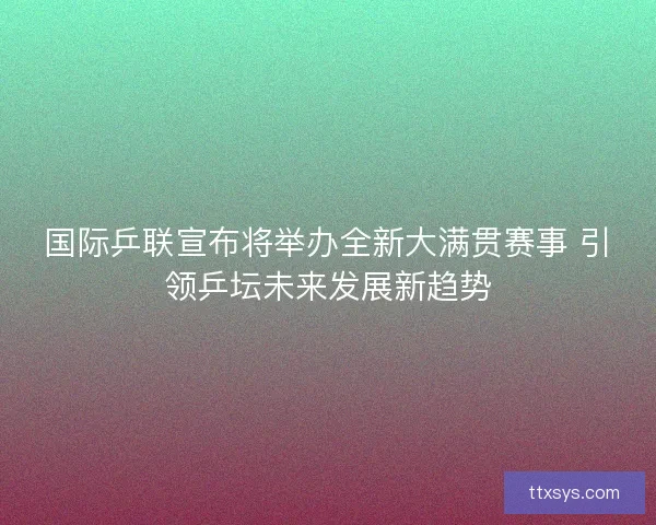 国际乒联宣布将举办全新大满贯赛事 引领乒坛未来发展新趋势