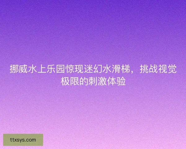 挪威水上乐园惊现迷幻水滑梯，挑战视觉极限的刺激体验