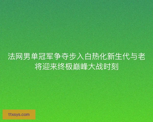 法网男单冠军争夺步入白热化新生代与老将迎来终极巅峰大战时刻