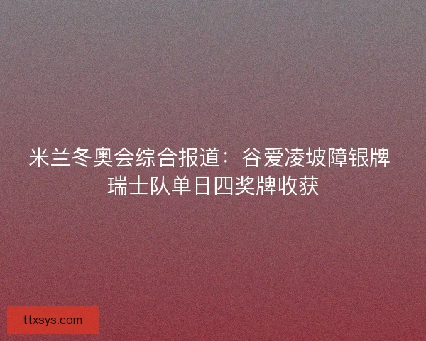 米兰冬奥会综合报道：谷爱凌坡障银牌 瑞士队单日四奖牌收获