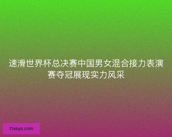 速滑世界杯总决赛中国男女混合接力表演赛夺冠展现实力风采