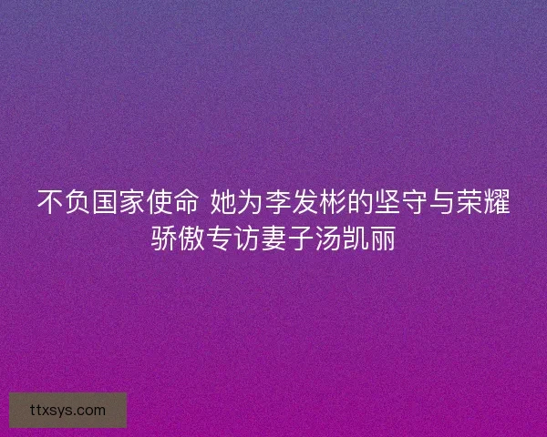 不负国家使命 她为李发彬的坚守与荣耀骄傲专访妻子汤凯丽
